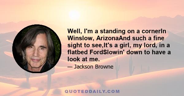 Well, I'm a standing on a cornerIn Winslow, ArizonaAnd such a fine sight to see,It's a girl, my lord, in a flatbed FordSlowin' down to have a look at me.