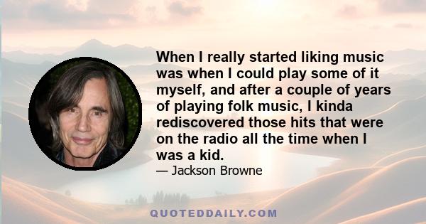 When I really started liking music was when I could play some of it myself, and after a couple of years of playing folk music, I kinda rediscovered those hits that were on the radio all the time when I was a kid.