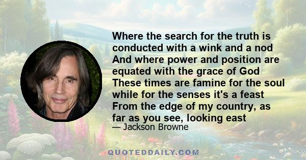 Where the search for the truth is conducted with a wink and a nod And where power and position are equated with the grace of God These times are famine for the soul while for the senses it's a feast From the edge of my