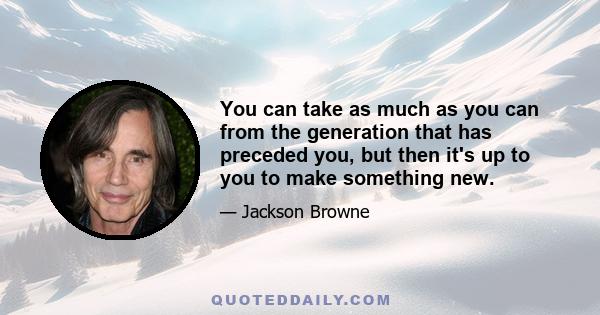 You can take as much as you can from the generation that has preceded you, but then it's up to you to make something new.