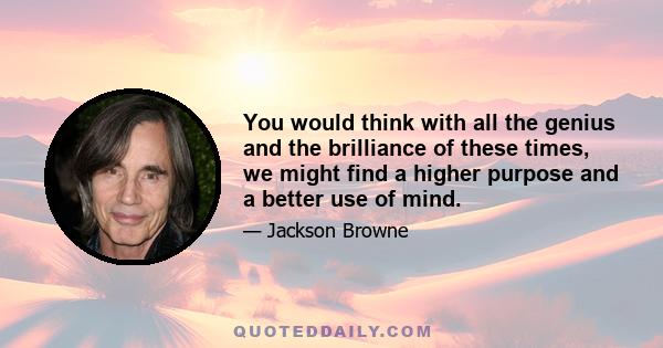 You would think with all the genius and the brilliance of these times, we might find a higher purpose and a better use of mind.