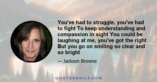 You've had to struggle, you've had to fight To keep understanding and compassion in sight You could be laughing at me, you've got the right But you go on smiling so clear and so bright