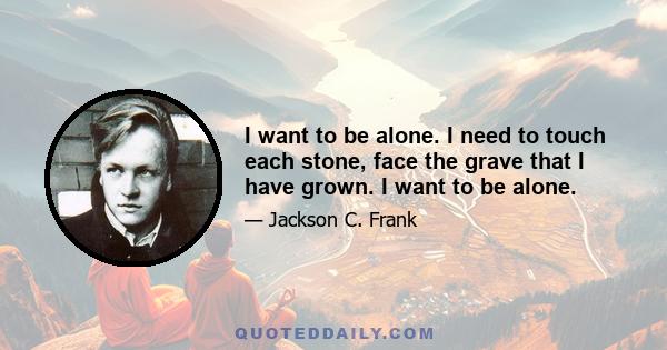 I want to be alone. I need to touch each stone, face the grave that I have grown. I want to be alone.