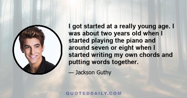 I got started at a really young age. I was about two years old when I started playing the piano and around seven or eight when I started writing my own chords and putting words together.