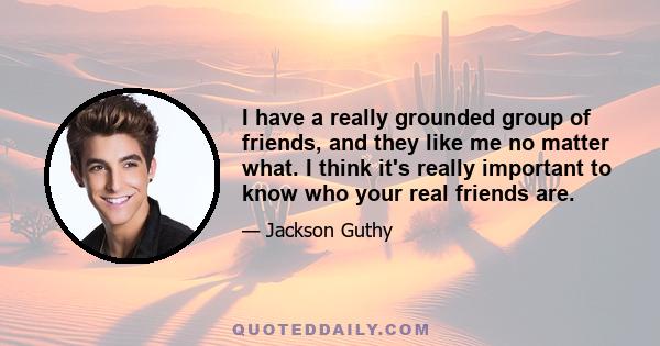 I have a really grounded group of friends, and they like me no matter what. I think it's really important to know who your real friends are.