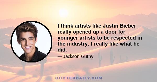 I think artists like Justin Bieber really opened up a door for younger artists to be respected in the industry. I really like what he did.