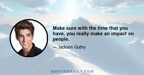 Make sure with the time that you have, you really make an impact on people.