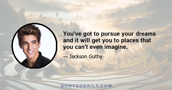 You've got to pursue your dreams and it will get you to places that you can't even imagine.