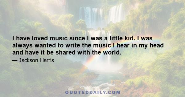 I have loved music since I was a little kid. I was always wanted to write the music I hear in my head and have it be shared with the world.