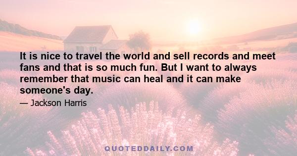 It is nice to travel the world and sell records and meet fans and that is so much fun. But I want to always remember that music can heal and it can make someone's day.