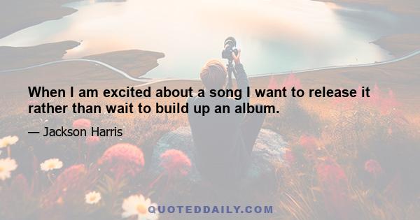 When I am excited about a song I want to release it rather than wait to build up an album.