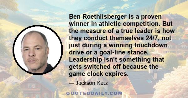 Ben Roethlisberger is a proven winner in athletic competition. But the measure of a true leader is how they conduct themselves 24/7, not just during a winning touchdown drive or a goal-line stance. Leadership isn’t