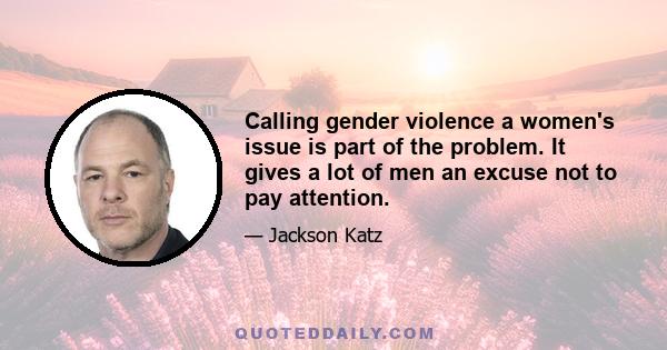 Calling gender violence a women's issue is part of the problem. It gives a lot of men an excuse not to pay attention.