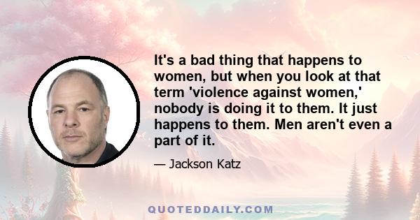 It's a bad thing that happens to women, but when you look at that term 'violence against women,' nobody is doing it to them. It just happens to them. Men aren't even a part of it.