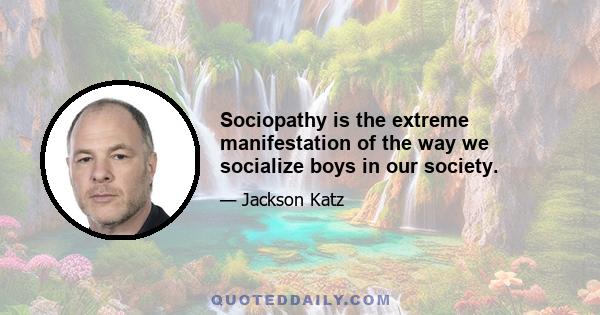 Sociopathy is the extreme manifestation of the way we socialize boys in our society.