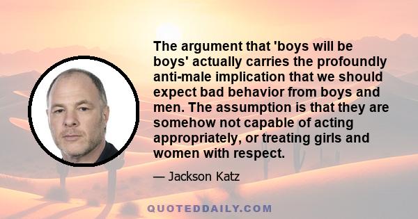 The argument that 'boys will be boys' actually carries the profoundly anti-male implication that we should expect bad behavior from boys and men. The assumption is that they are somehow not capable of acting