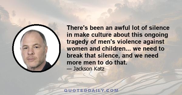 There's been an awful lot of silence in make culture about this ongoing tragedy of men's violence against women and children... we need to break that silence, and we need more men to do that.