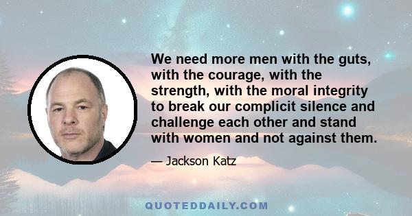 We need more men with the guts, with the courage, with the strength, with the moral integrity to break our complicit silence and challenge each other and stand with women and not against them.