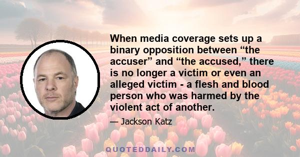 When media coverage sets up a binary opposition between “the accuser” and “the accused,” there is no longer a victim or even an alleged victim - a flesh and blood person who was harmed by the violent act of another.