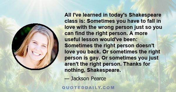 All I've learned in today's Shakespeare class is: Sometimes you have to fall in love with the wrong person just so you can find the right person. A more useful lesson would've been: Sometimes the right person doesn't