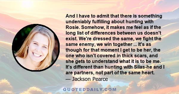 And I have to admit that there is something undeniably fulfilling about hunting with Rosie. Somehow, it makes me feel as if the long list of differences between us doesn't exist. We're dressed the same, we fight the