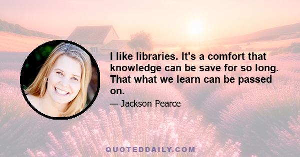 I like libraries. It's a comfort that knowledge can be save for so long. That what we learn can be passed on.