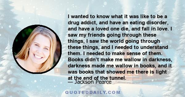 I wanted to know what it was like to be a drug addict, and have an eating disorder, and have a loved one die, and fall in love. I saw my friends going through these things, I saw the world going through these things,