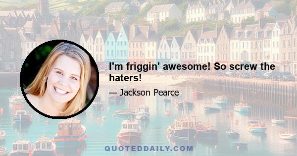 I'm friggin' awesome! So screw the haters!