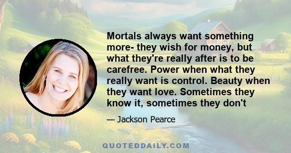 Mortals always want something more- they wish for money, but what they're really after is to be carefree. Power when what they really want is control. Beauty when they want love. Sometimes they know it, sometimes they