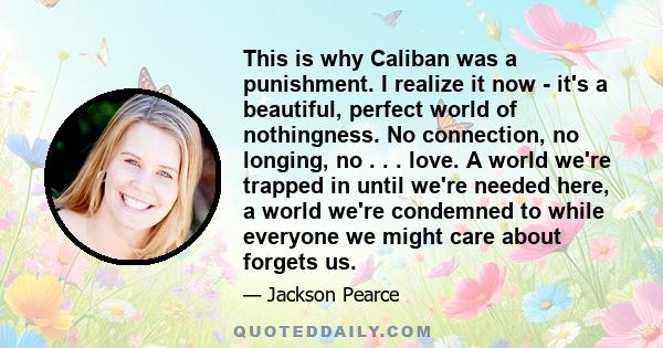 This is why Caliban was a punishment. I realize it now - it's a beautiful, perfect world of nothingness. No connection, no longing, no . . . love. A world we're trapped in until we're needed here, a world we're