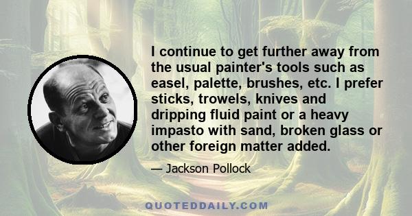 I continue to get further away from the usual painter's tools such as easel, palette, brushes, etc. I prefer sticks, trowels, knives and dripping fluid paint or a heavy impasto with sand, broken glass or other foreign