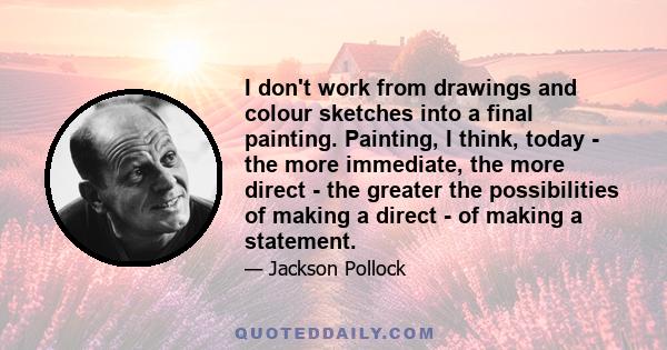 I don't work from drawings and colour sketches into a final painting. Painting, I think, today - the more immediate, the more direct - the greater the possibilities of making a direct - of making a statement.