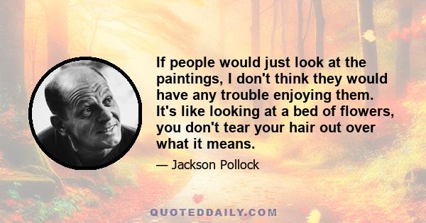 If people would just look at the paintings, I don't think they would have any trouble enjoying them. It's like looking at a bed of flowers, you don't tear your hair out over what it means.