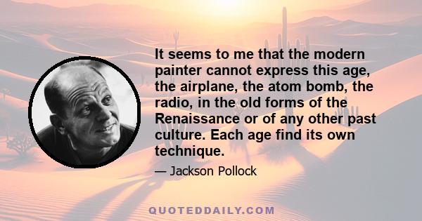 It seems to me that the modern painter cannot express this age, the airplane, the atom bomb, the radio, in the old forms of the Renaissance or of any other past culture. Each age find its own technique.