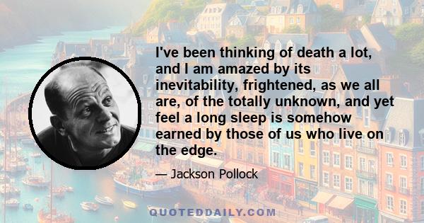 I've been thinking of death a lot, and I am amazed by its inevitability, frightened, as we all are, of the totally unknown, and yet feel a long sleep is somehow earned by those of us who live on the edge.