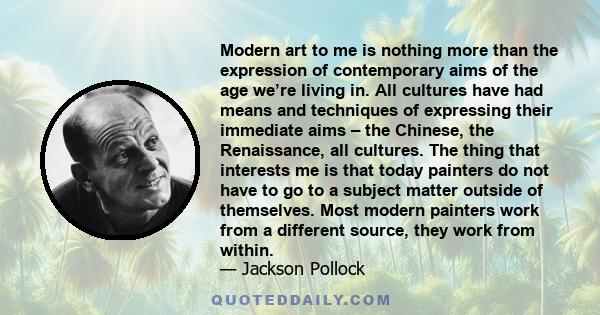 Modern art to me is nothing more than the expression of contemporary aims of the age we’re living in. All cultures have had means and techniques of expressing their immediate aims – the Chinese, the Renaissance, all