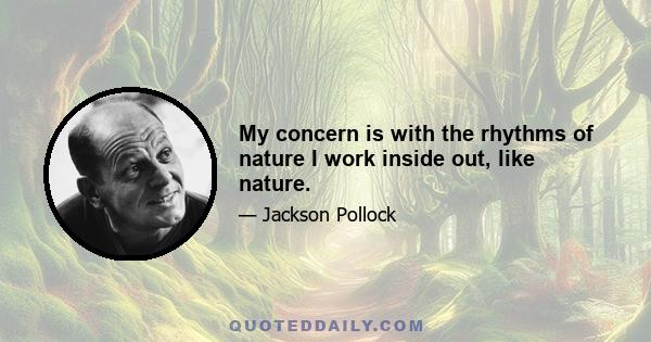 My concern is with the rhythms of nature I work inside out, like nature.