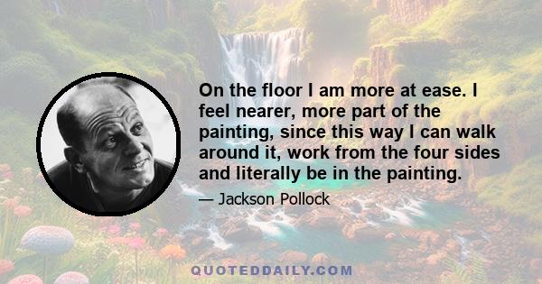 On the floor I am more at ease. I feel nearer, more part of the painting, since this way I can walk around it, work from the four sides and literally be in the painting.