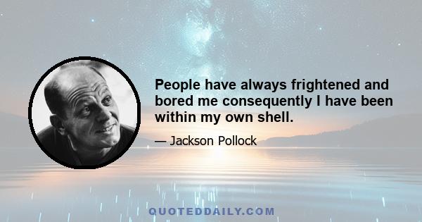 People have always frightened and bored me consequently I have been within my own shell.