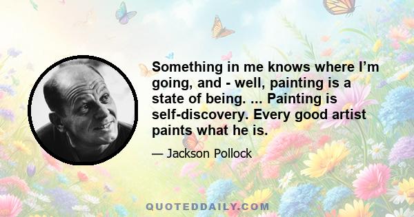 Something in me knows where I’m going, and - well, painting is a state of being. ... Painting is self-discovery. Every good artist paints what he is.