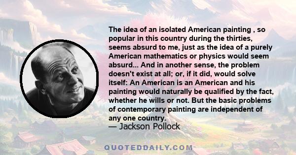 The idea of an isolated American painting , so popular in this country during the thirties, seems absurd to me, just as the idea of a purely American mathematics or physics would seem absurd... And in another sense, the 