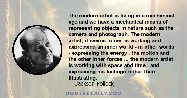 The modern artist is living in a mechanical age and we have a mechanical means of representing objects in nature such as the camera and photograph. The modern artist, it seems to me, is working and expressing an inner