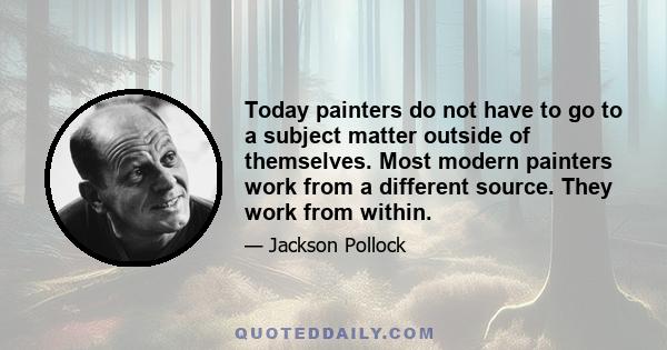 Today painters do not have to go to a subject matter outside of themselves. Most modern painters work from a different source. They work from within.