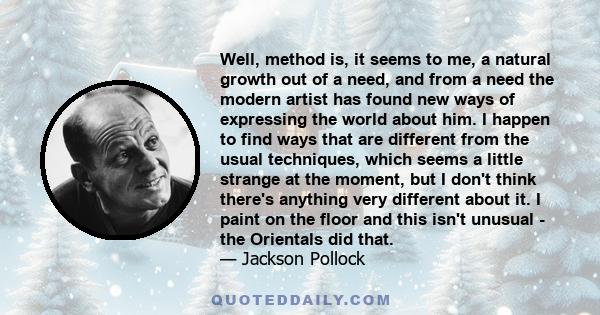 Well, method is, it seems to me, a natural growth out of a need, and from a need the modern artist has found new ways of expressing the world about him. I happen to find ways that are different from the usual