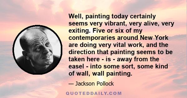 Well, painting today certainly seems very vibrant, very alive, very exiting. Five or six of my contemporaries around New York are doing very vital work, and the direction that painting seems to be taken here - is - away 