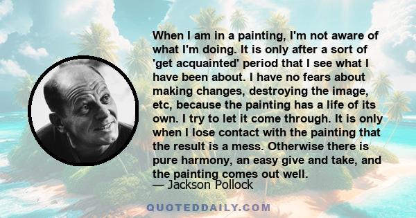 When I am in a painting, I'm not aware of what I'm doing. It is only after a sort of 'get acquainted' period that I see what I have been about. I have no fears about making changes, destroying the image, etc, because