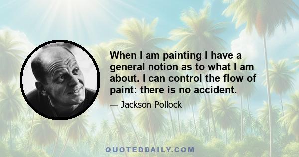 When I am painting I have a general notion as to what I am about. I can control the flow of paint: there is no accident.