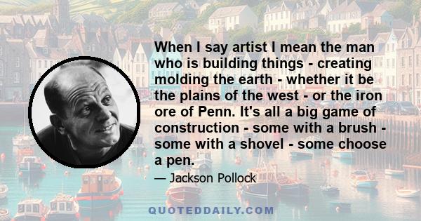 When I say artist I mean the man who is building things - creating molding the earth - whether it be the plains of the west - or the iron ore of Penn. It's all a big game of construction - some with a brush - some with