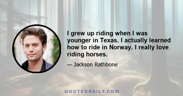 I grew up riding when I was younger in Texas. I actually learned how to ride in Norway. I really love riding horses.