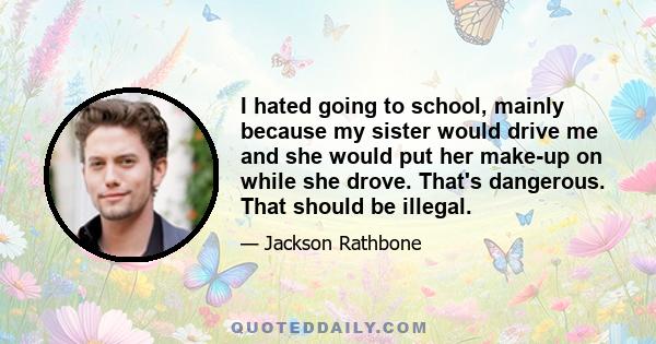 I hated going to school, mainly because my sister would drive me and she would put her make-up on while she drove. That's dangerous. That should be illegal.